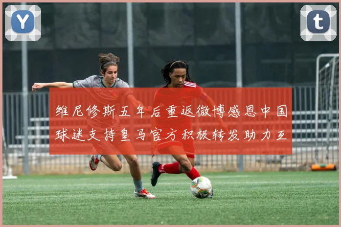 维尼修斯五年后重返微博感恩中国球迷支持皇马官方积极转发助力互动