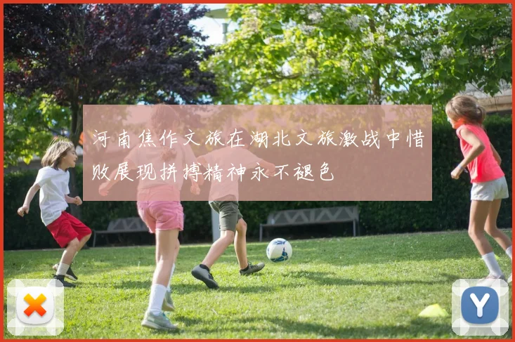 河南焦作文旅在湖北文旅激战中惜败展现拼搏精神永不褪色