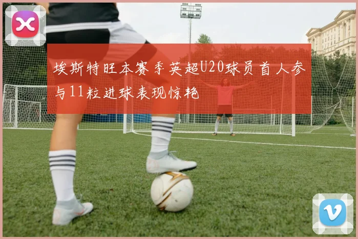 埃斯特旺本赛季英超U20球员首人参与11粒进球表现惊艳