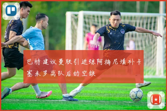巴特建议曼联引进琼阿梅尼填补卡塞米罗离队后的空缺