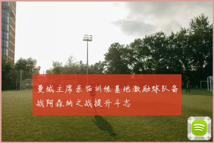 曼城主席亲临训练基地激励球队备战阿森纳之战提升斗志