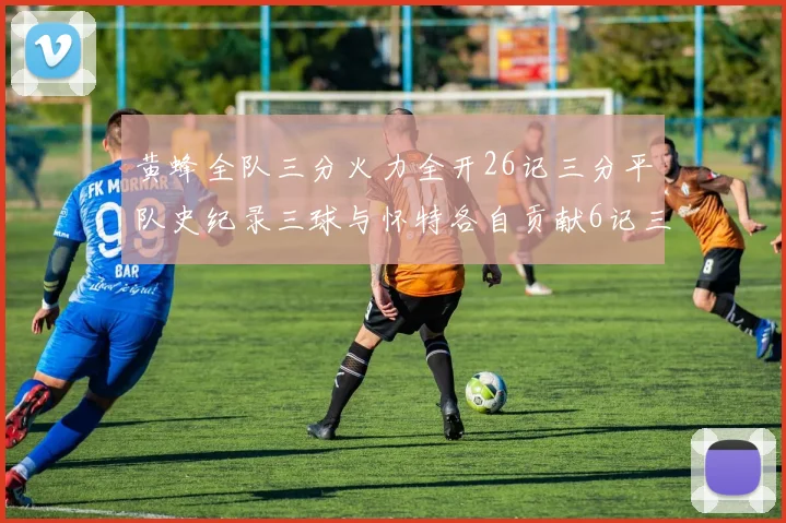 黄蜂全队三分火力全开26记三分平队史纪录三球与怀特各自贡献6记三分