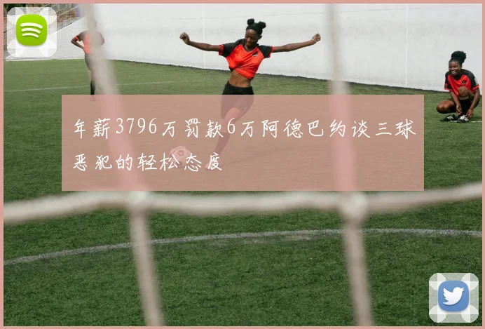 年薪3796万罚款6万阿德巴约谈三球恶犯的轻松态度