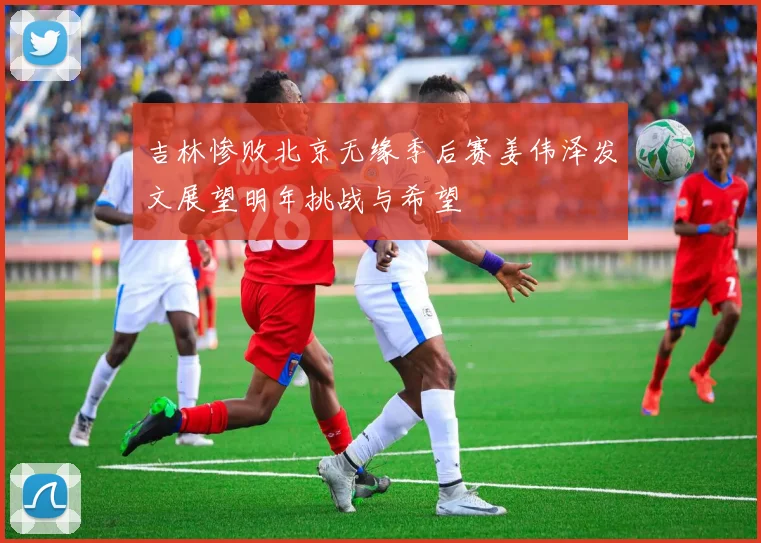 吉林惨败北京无缘季后赛姜伟泽发文展望明年挑战与希望