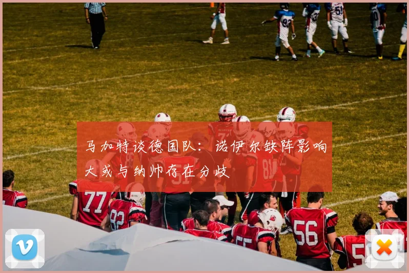 马加特谈德国队：诺伊尔缺阵影响大或与纳帅存在分歧
