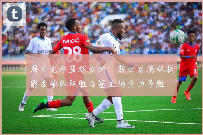 周日竞彩篮球分析：骑士后场双核能否带队取胜活塞主场全力争胜