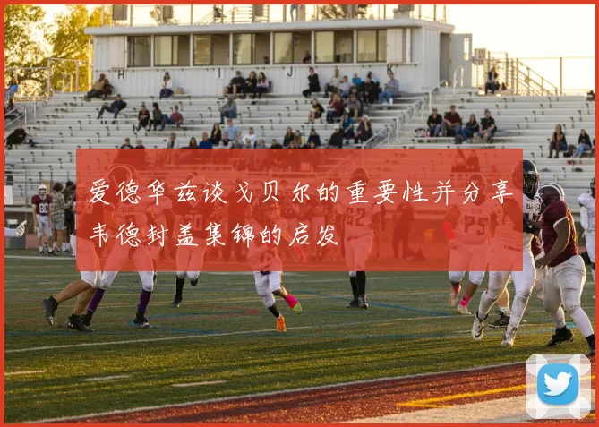 爱德华兹谈戈贝尔的重要性并分享韦德封盖集锦的启发