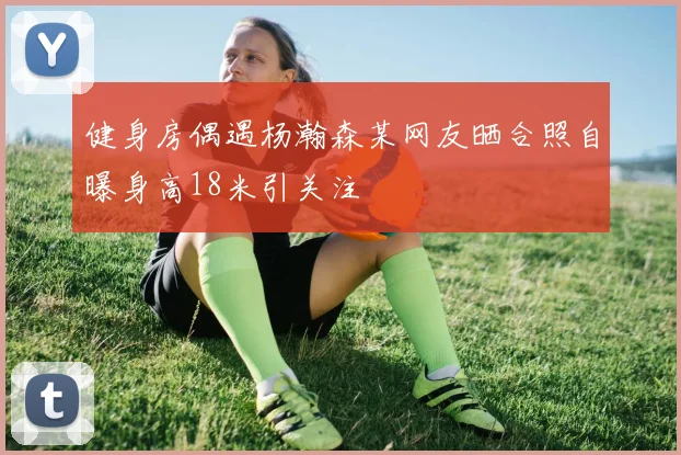 健身房偶遇杨瀚森某网友晒合照自曝身高18米引关注